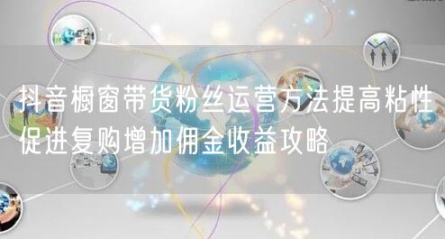 抖音橱窗带货粉丝运营方法提高粘性促进复购增加佣金收益攻略