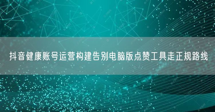 抖音健康账号运营构建告别电脑版点赞工具走正规路线
