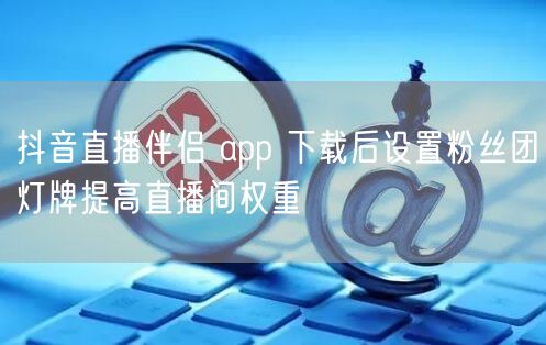 抖音直播伴侣 app 下载后设置粉丝团灯牌提高直播间权重
