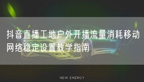 抖音直播工地户外开播流量消耗移动网络稳定设置教学指南