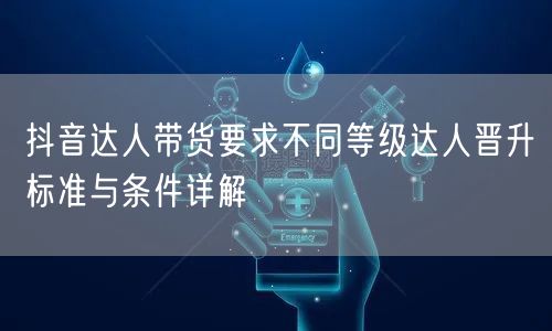 抖音达人带货要求不同等级达人晋升标准与条件详解