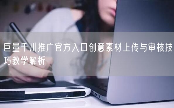 巨量千川推广官方入口创意素材上传与审核技巧教学解析