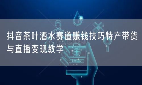 抖音茶叶酒水赛道赚钱技巧特产带货与直播变现教学