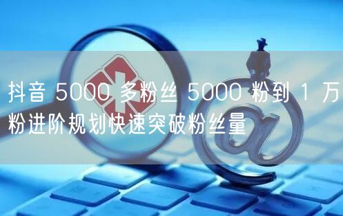 抖音 5000 多粉丝 5000 粉到 1 万粉进阶规划快速突破粉丝量