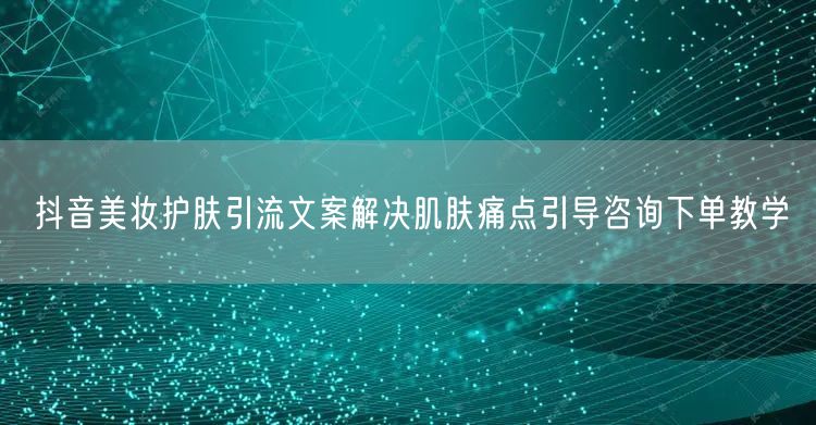 抖音美妆护肤引流文案解决肌肤痛点引导咨询下单教学