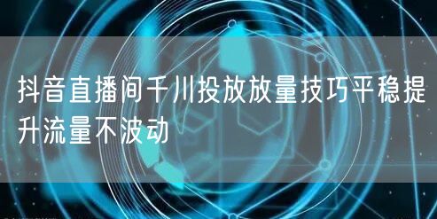 抖音直播间千川投放放量技巧平稳提升流量不波动