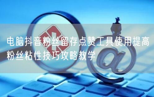 电脑抖音粉丝留存点赞工具使用提高粉丝粘性技巧攻略教学