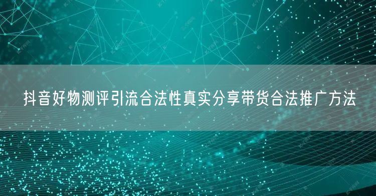 抖音好物测评引流合法性真实分享带货合法推广方法