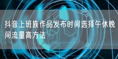 抖音上班族作品发布时间选择午休晚间流量高方法