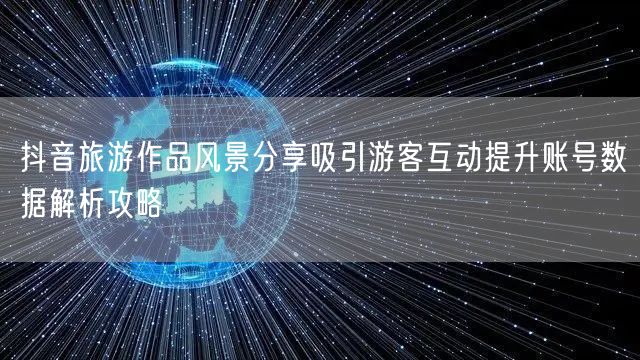 抖音旅游作品风景分享吸引游客互动提升账号数据解析攻略