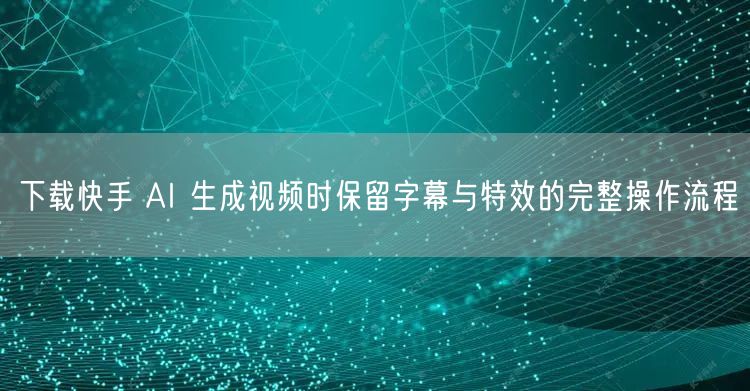 下载快手 AI 生成视频时保留字幕与特效的完整操作流程