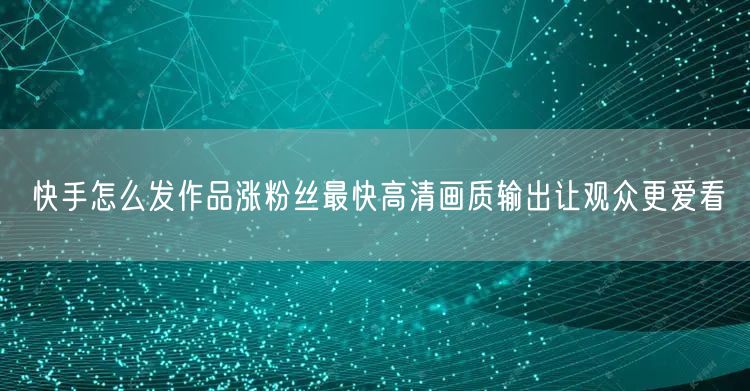 快手怎么发作品涨粉丝最快高清画质输出让观众更爱看