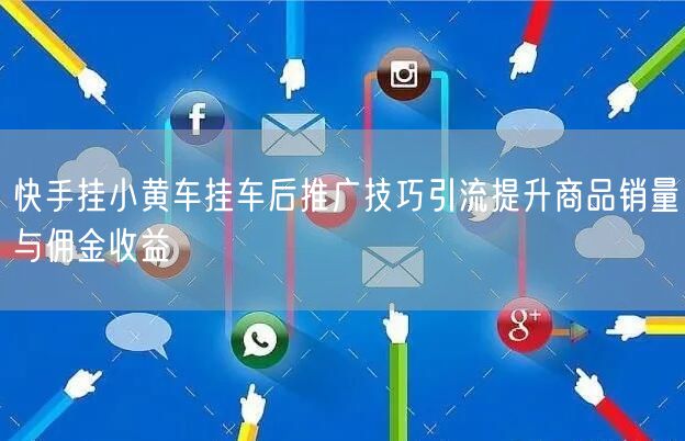 快手挂小黄车挂车后推广技巧引流提升商品销量与佣金收益