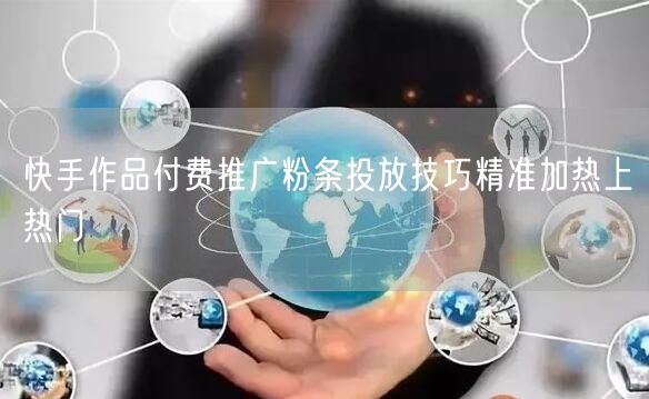 快手作品付费推广粉条投放技巧精准加热上热门