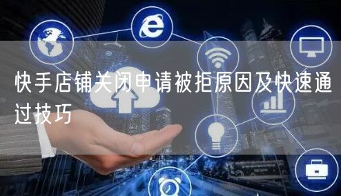 快手店铺关闭申请被拒原因及快速通过技巧