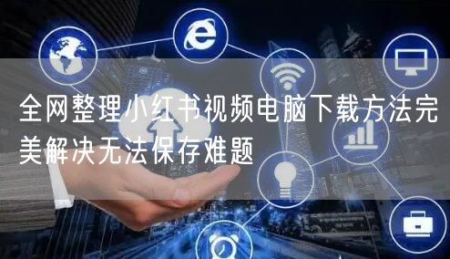 全网整理小红书视频电脑下载方法完美解决无法保存难题