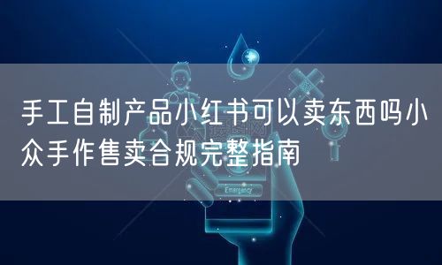 手工自制产品小红书可以卖东西吗小众手作售卖合规完整指南