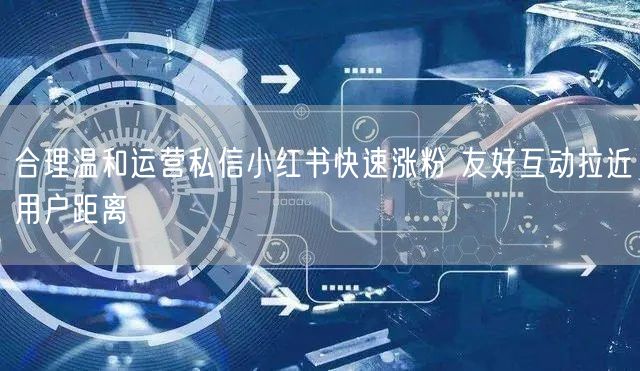 合理温和运营私信小红书快速涨粉 友好互动拉近用户距离