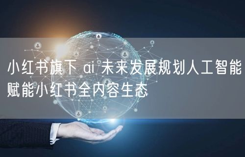 小红书旗下 ai 未来发展规划人工智能赋能小红书全内容生态