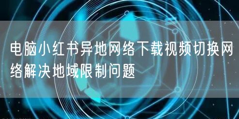 电脑小红书异地网络下载视频切换网络解决地域限制问题