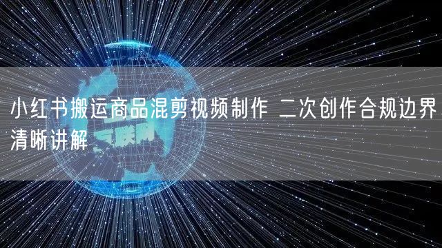 小红书搬运商品混剪视频制作 二次创作合规边界清晰讲解