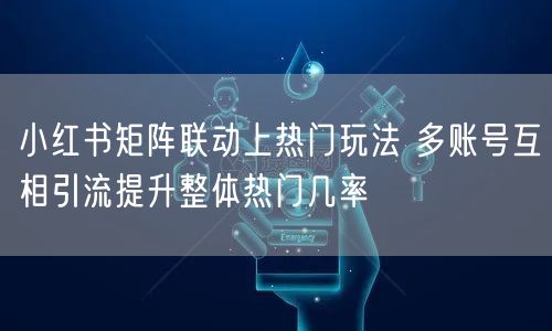 小红书矩阵联动上热门玩法 多账号互相引流提升整体热门几率