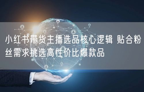 小红书带货主播选品核心逻辑 贴合粉丝需求挑选高性价比爆款品