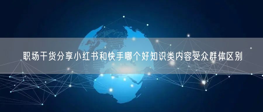 职场干货分享小红书和快手哪个好知识类内容受众群体区别