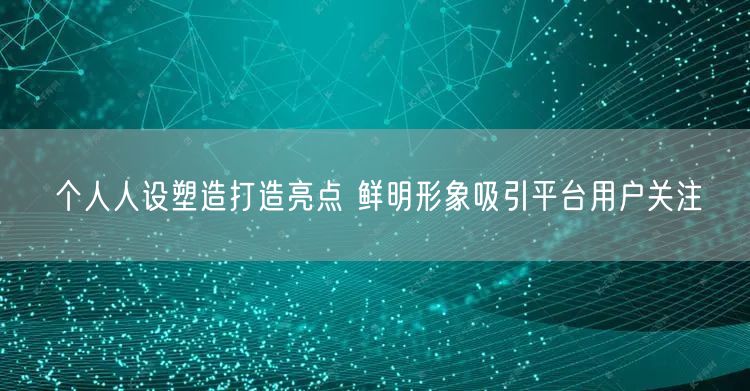 个人人设塑造打造亮点 鲜明形象吸引平台用户关注