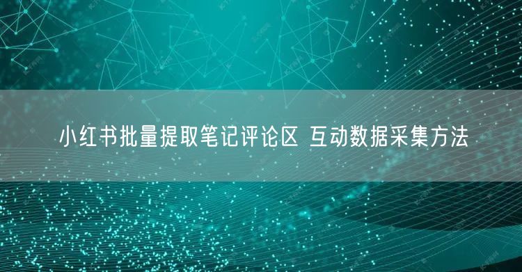 小红书批量提取笔记评论区 互动数据采集方法
