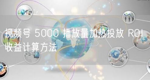 视频号 5000 播放量加热投放 ROI 收益计算方法
