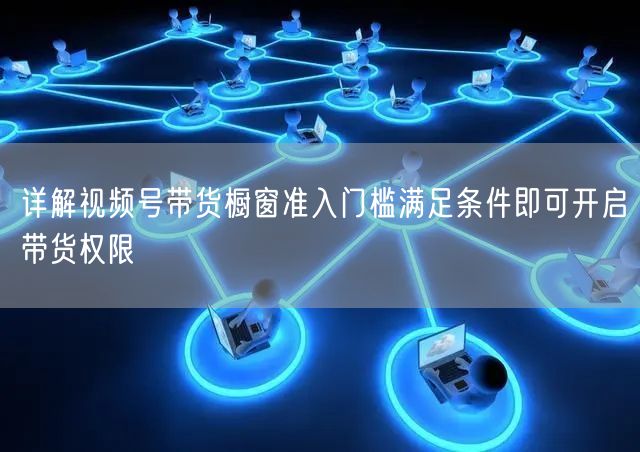 详解视频号带货橱窗准入门槛满足条件即可开启带货权限
