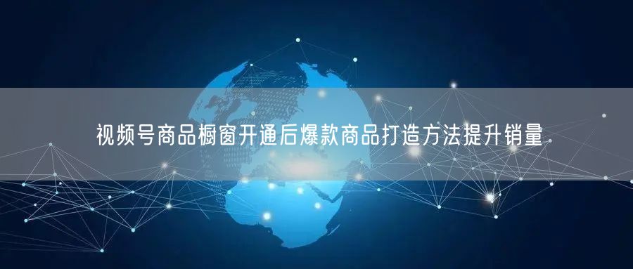 视频号商品橱窗开通后爆款商品打造方法提升销量
