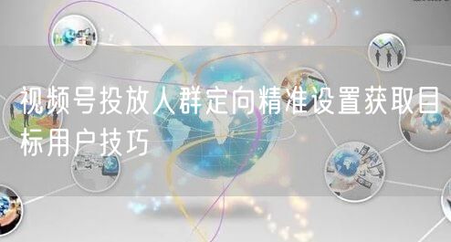 视频号投放人群定向精准设置获取目标用户技巧