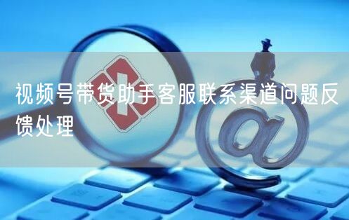 视频号带货助手客服联系渠道问题反馈处理