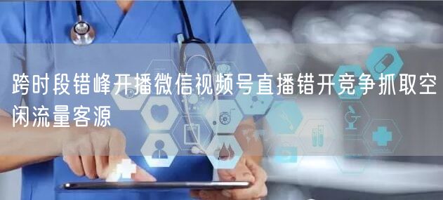 跨时段错峰开播微信视频号直播错开竞争抓取空闲流量客源