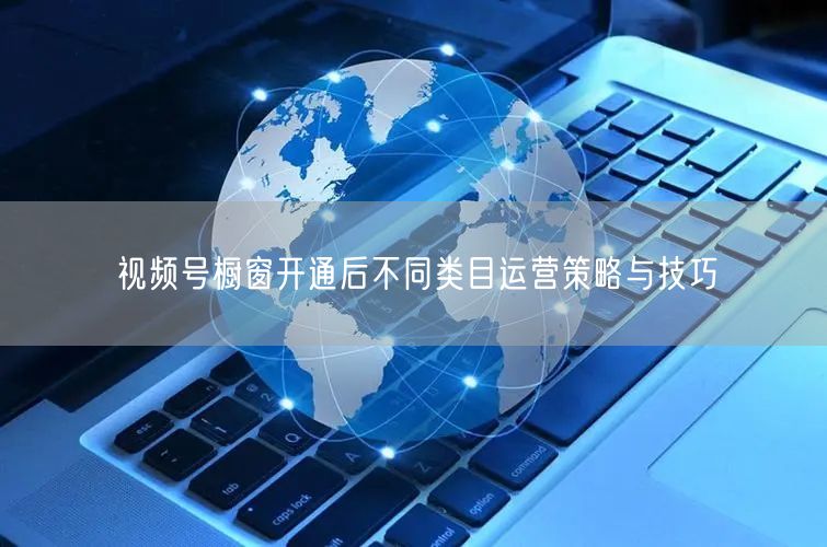 视频号橱窗开通后不同类目运营策略与技巧