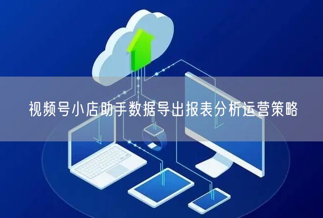 视频号小店助手数据导出报表分析运营策略