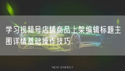 学习视频号店铺商品上架编辑标题主图详情基础操作技巧