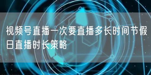 视频号直播一次要直播多长时间节假日直播时长策略