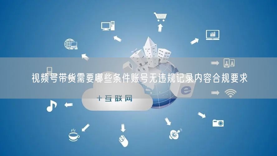 视频号带货需要哪些条件账号无违规记录内容合规要求