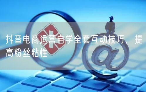 抖音电商运营自学全套互动技巧，提高粉丝粘性