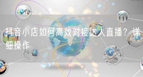 抖音小店如何高效对接达人直播？详细操作