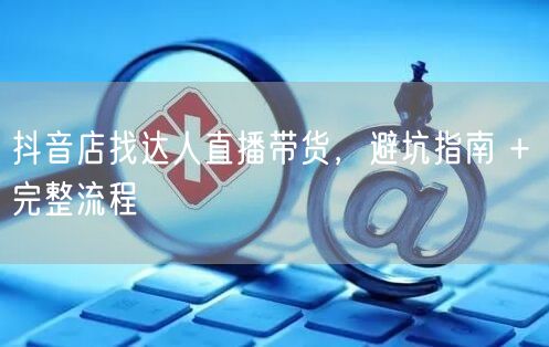 抖音店找达人直播带货，避坑指南 + 完整流程