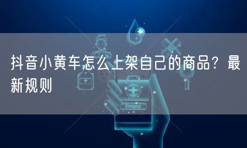 抖音小黄车怎么上架自己的商品？最新规则