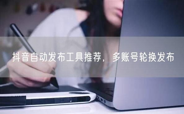 抖音自动发布工具推荐，多账号轮换发布