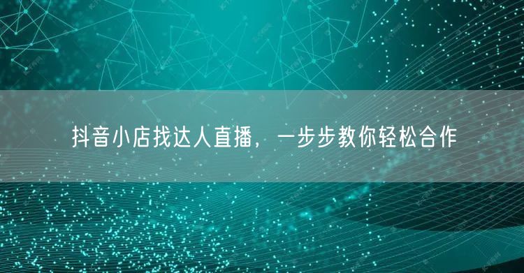抖音小店找达人直播，一步步教你轻松合作