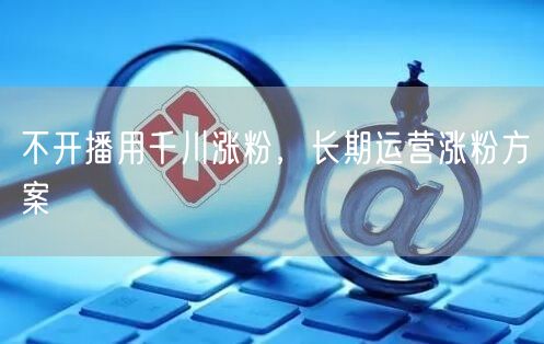 不开播用千川涨粉，长期运营涨粉方案