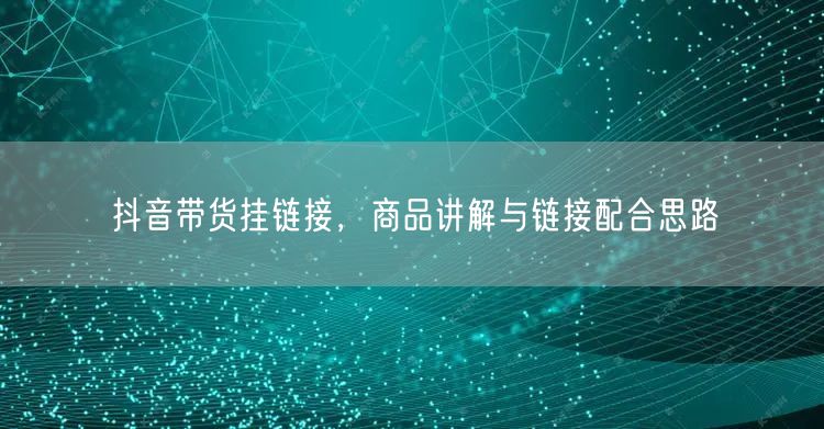 抖音带货挂链接，商品讲解与链接配合思路