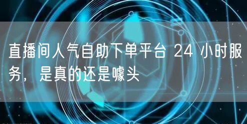 直播间人气自助下单平台 24 小时服务，是真的还是噱头